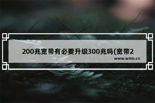 200兆宽带有必要升级300兆吗(宽带200兆怎么升级)