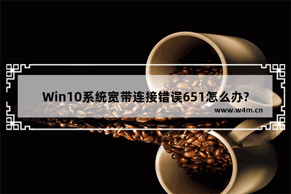 Win10系统宽带连接错误651怎么办?