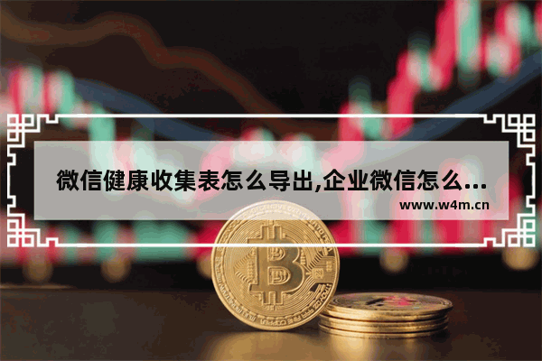 微信健康收集表怎么导出,企业微信怎么导出汇报记录