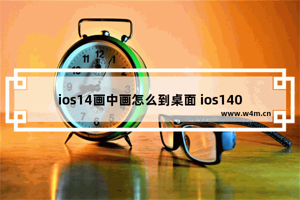 ios14画中画怎么到桌面 ios140画中画怎么弄