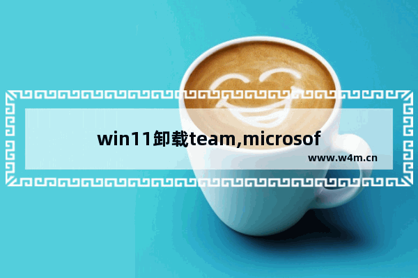 win11卸载team,microsoft teams怎么关闭