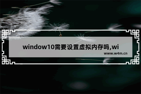 window10需要设置虚拟内存吗,win10系统设置虚拟内存的作用