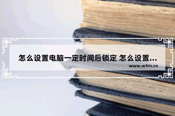 怎么设置电脑一定时间后锁定 怎么设置电脑一定时间后锁定了