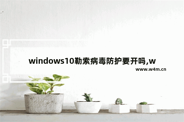 windows10勒索病毒防护要开吗,windows10发现威胁