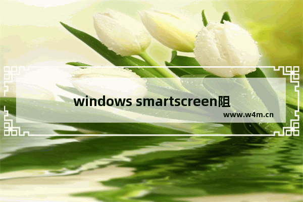 windows smartscreen阻止运行,microsoft defender smartscreen防病毒怎么关闭