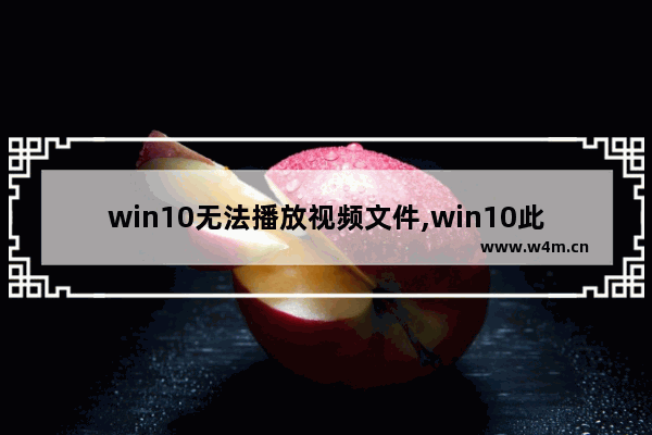 win10无法播放视频文件,win10此文件无法播放,这可能是因为文件类型不受支持