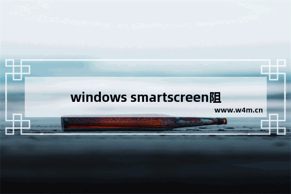 windows smartscreen阻止运行,microsoft defender smartscreen防病毒怎么关闭