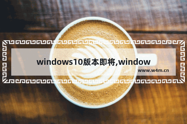 windows10版本即将,windows10的新功能包括