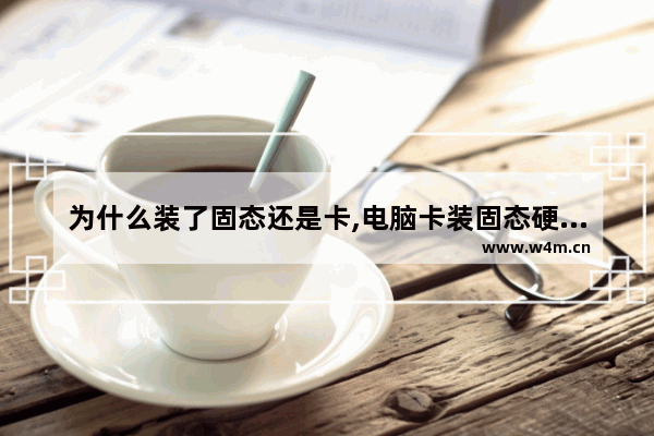 为什么装了固态还是卡,电脑卡装固态硬盘有用吗