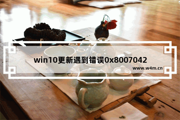 win10更新遇到错误0x8007042c,win10更新错误0x800f0984