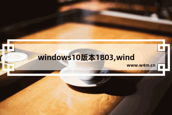 windows10版本1803,window10 1803正式版