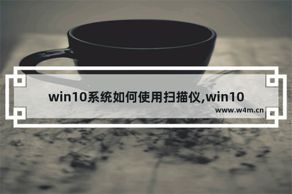 win10系统如何使用扫描仪,win10扫描仪怎么用