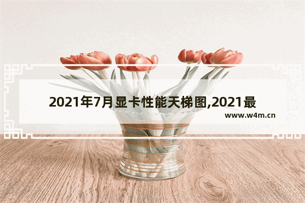 2021年7月显卡性能天梯图,2021最新显卡排行天梯图