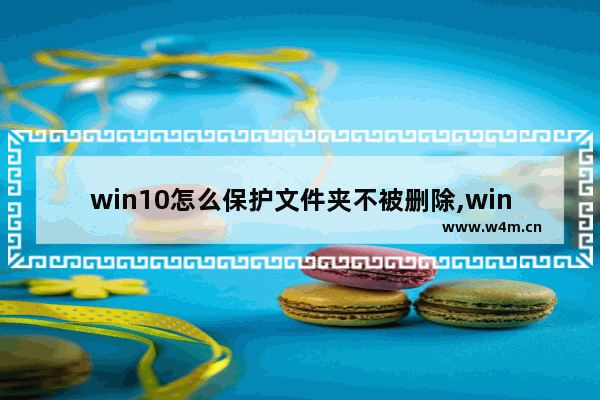 win10怎么保护文件夹不被删除,windows10文件保护