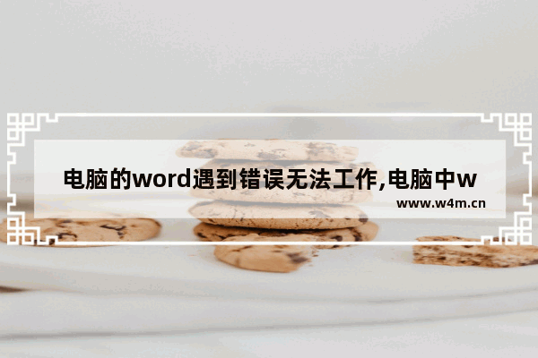 电脑的word遇到错误无法工作,电脑中word无法正常使用的原因