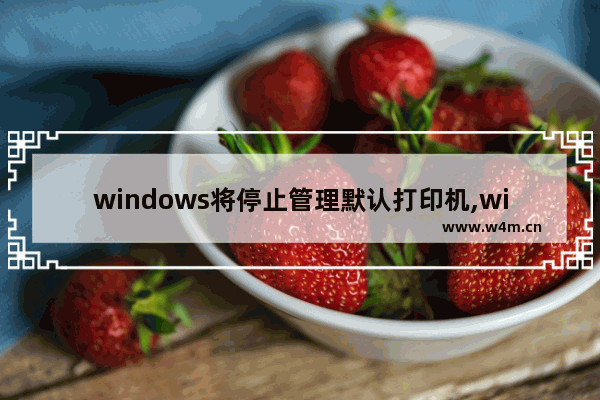 windows将停止管理默认打印机,win10打印机禁用当前用户