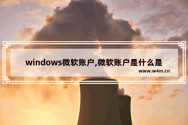 windows微软账户,微软账户是什么是windows的账户吗-