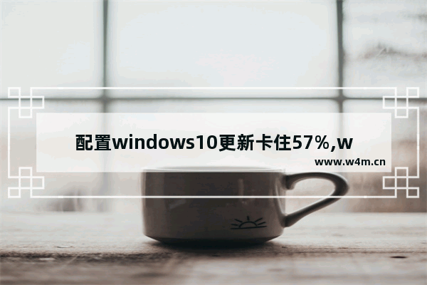 配置windows10更新卡住57%,win10更新卡在86%