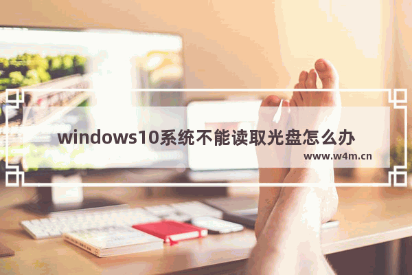 windows10系统不能读取光盘怎么办,win10系统读不出光盘