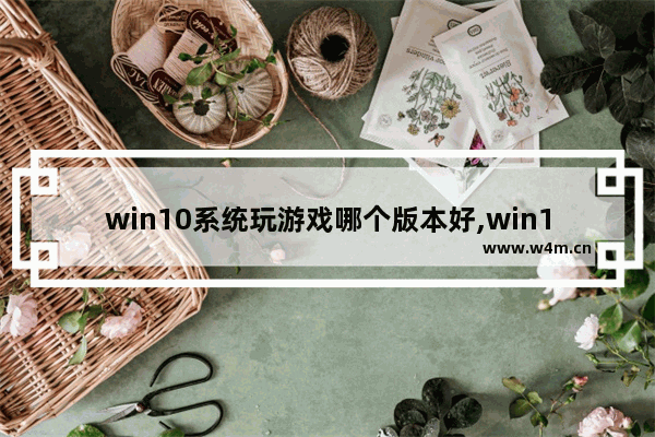 win10系统玩游戏哪个版本好,win10打游戏什么版本最好