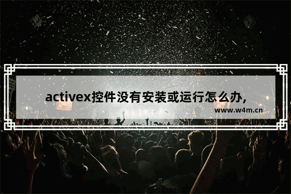 activex控件没有安装或运行怎么办,win10无法安装activex控件