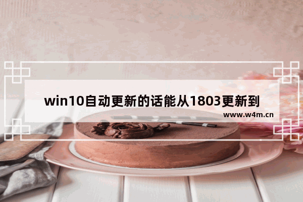 win10自动更新的话能从1803更新到1809吗-,windows10 1803如何升级到1903