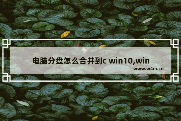 电脑分盘怎么合并到c win10,windows10如何合并硬盘分区