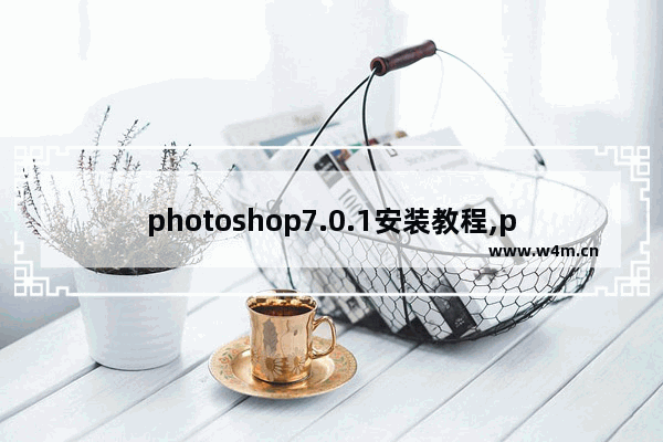 photoshop7.0.1安装教程,photoshop7.0怎么安装