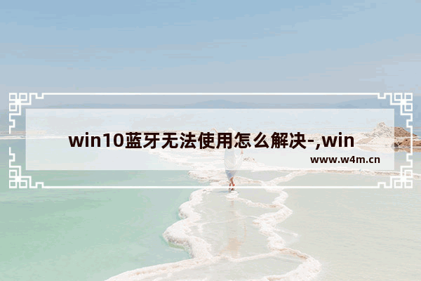 win10蓝牙无法使用怎么解决-,win10蓝牙驱动安装失败怎么办