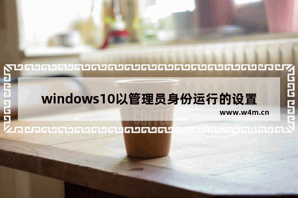 windows10以管理员身份运行的设置方法,win10如何默认以管理员身份运行