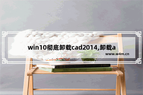 win10彻底卸载cad2014,卸载autocad时电脑黑屏