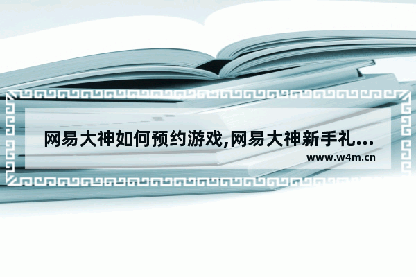 网易大神如何预约游戏,网易大神新手礼包怎么领