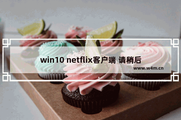 win10 netflix客户端 请稍后再试,netflix windows打不开_1