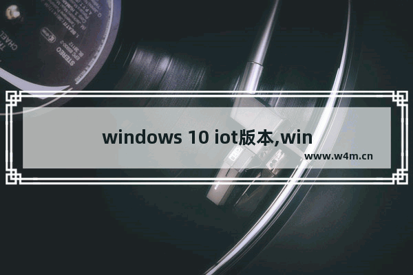 windows 10 iot版本,win10 iot版本