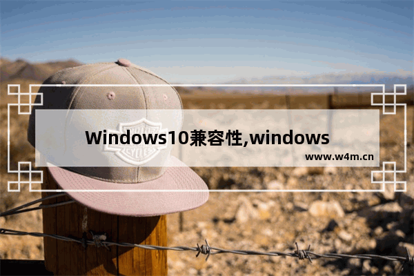 Windows10兼容性,windows10哪个版本兼容性好