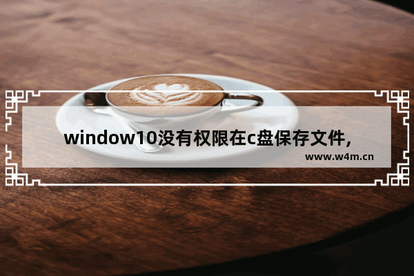 window10没有权限在c盘保存文件,win10修改c盘文件提示没有管理员权限