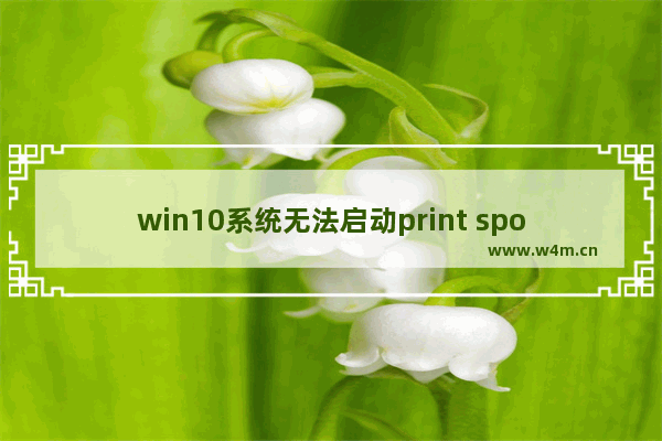 win10系统无法启动print spooler服务,windows10无法启动print spooler服务