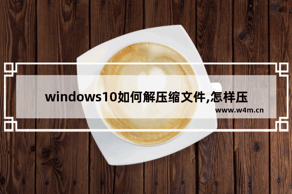 windows10如何解压缩文件,怎样压缩文件win10