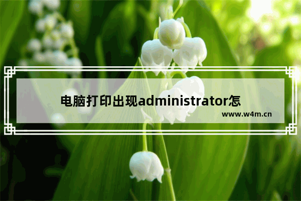 电脑打印出现administrator怎么解决,打印机原因为administrator是怎么回事