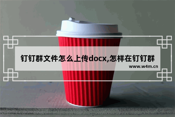 钉钉群文件怎么上传docx,怎样在钉钉群上传文件