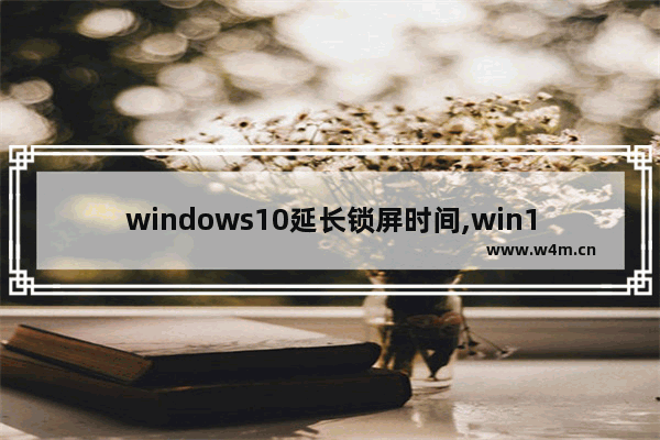 windows10延长锁屏时间,win10屏幕锁定时间