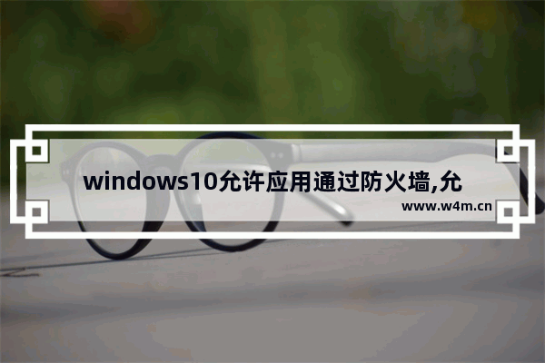 windows10允许应用通过防火墙,允许程序或功能通过Windows防火墙