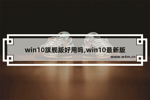 win10旗舰版好用吗,win10最新版本好用吗