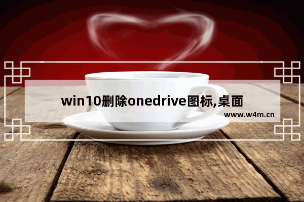 win10删除onedrive图标,桌面上的onedrive图标怎么删