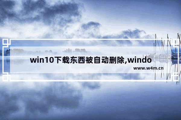 win10下载东西被自动删除,windows10下载文件自动删除