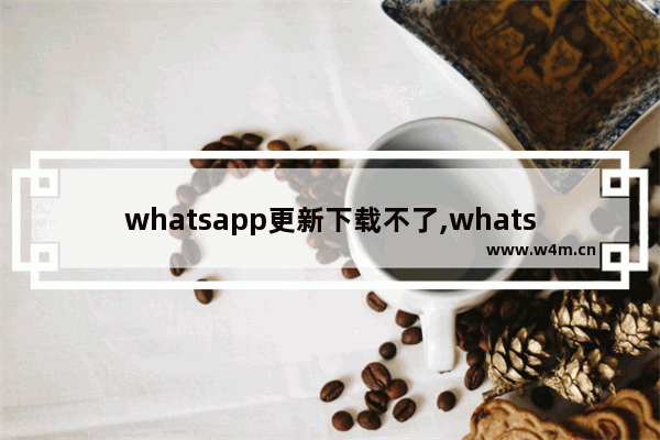 whatsapp更新下载不了,whatsapp版本太旧 无法更新