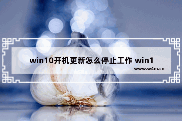 win10开机更新怎么停止工作 win10开机更新如何暂停？