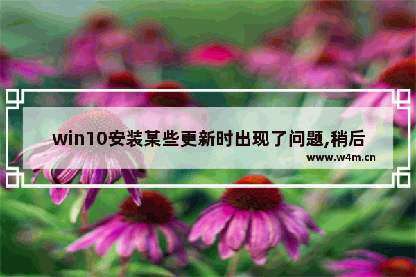 win10安装某些更新时出现了问题,稍后将会重试,win10升级补丁后死机