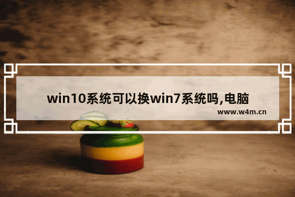 win10系统可以换win7系统吗,电脑原来是win10后来装了win7能换回来嘛