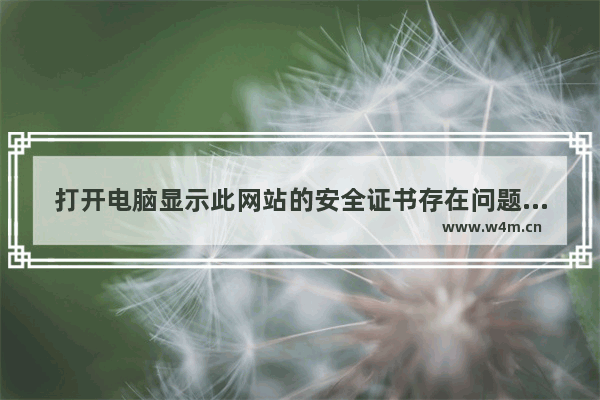 打开电脑显示此网站的安全证书存在问题,电脑打开网站提示安全证书有问题